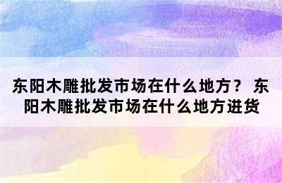 东阳木雕批发市场在什么地方？ 东阳木雕批发市场在什么地方进货